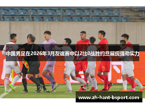 中国男足在2026年3月友谊赛中以2比0战胜约旦展现强劲实力 中国男足在2026年3月友谊赛中以2比0战胜约旦展现强劲实力