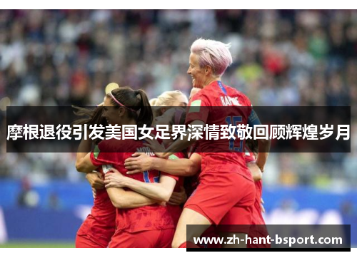 摩根退役引发美国女足界深情致敬回顾辉煌岁月
