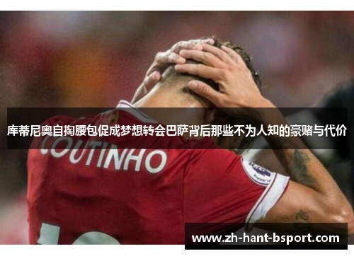 库蒂尼奥自掏腰包促成梦想转会巴萨背后那些不为人知的豪赌与代价 库蒂尼奥自掏腰包促成梦想转会巴萨背后那些不为人知的豪赌与代价