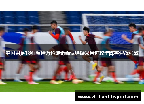 中国男足18强赛伊万科维奇确认继续采用进攻型阵容迎战强敌 中国男足18强赛伊万科维奇确认继续采用进攻型阵容迎战强敌