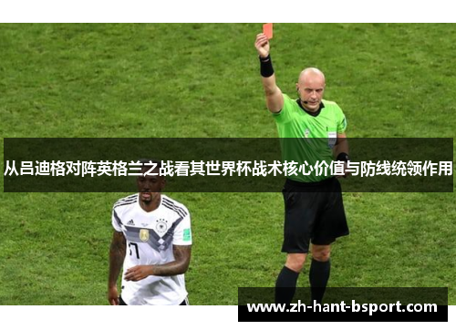 从吕迪格对阵英格兰之战看其世界杯战术核心价值与防线统领作用